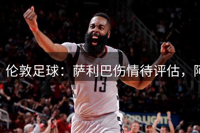 伦敦足球：萨利巴伤情待评估，阿森纳盯上孔萨